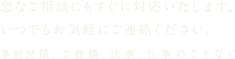 急なご相談にもすぐに対応いたします。いつでもお気軽にご連絡ください。事前見積、ご葬儀、法事、仏事のことなど