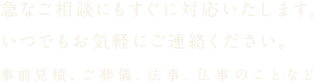 急なご相談にもすぐに対応いたします。いつでもお気軽にご連絡ください。事前見積、ご葬儀、法事、仏事のことなど