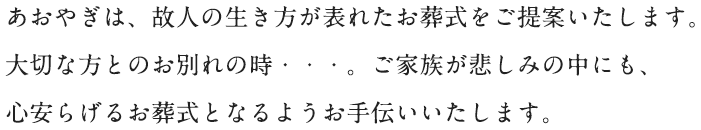 あおやぎは、故人の生き方が表れたお葬式をご提案いたします。大切な方とのお別れの時・・・。ご家族が悲しみの中にも、心安らげるお葬式となるようお手伝いいたします。