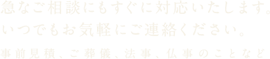 急なご相談にもすぐに対応いたします。いつでもお気軽にご連絡ください。事前見積、ご葬儀、法事、仏事のことなど