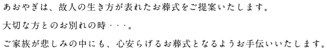 あおやぎは、故人の生き方が表れたお葬式をご提案いたします。大切な方とのお別れの時・・・。ご家族が悲しみの中にも、心安らげるお葬式となるようお手伝いいたします。